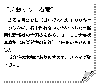 メモ: “頑張ろう　石巻”
去る９月２８日（日）行われた１００キロマラソンに、岩手県石巻市からいらした三陸河北新報社の大須さんから、３．１１大震災写真集（石巻地方の記録）２冊をいただきました。
待合室の本棚にありますので、どうぞご覧下さい。

