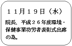 角丸四角形: １１月１９日（水）
院長、平成２６年度環境・保健事業功労者表彰式出席の為。

