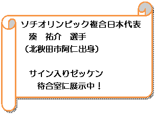 横巻き: ソチオリンピック複合日本代表　湊　祐介　選手
（北秋田市阿仁出身）

サイン入りゼッケン
待合室に展示中！
