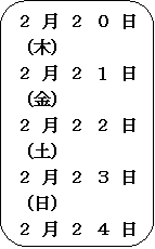 角丸四角形: ２月２０日（木）
２月２１日（金）
２月２２日（土）
２月２３日（日）
２月２４日（月）

