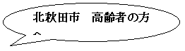 円形吹き出し: 北秋田市　高齢者の方へ