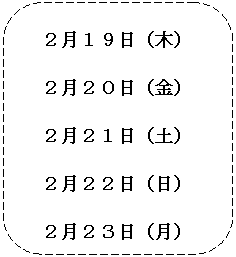 角丸四角形: ２月１９日（木）
２月２０日（金）
２月２１日（土）
２月２２日（日）
２月２３日（月）

