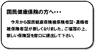 角丸四角形: 国民健康保険の方へ・・・
今月から国民健康保険被保険者証・退職者被保険者証が新しくなりました。ご確認の上、新しい保険証を窓口に提出して下さい。

