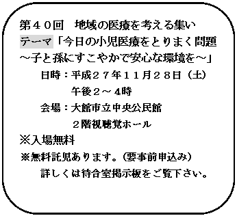 角丸四角形: 第４０回　地域の医療を考える集い
テーマ「今日の小児医療をとりまく問題
～子と孫にすこやかで安心な環境を～」
日時：平成２７年１１月２８日（土）
午後２～４時
会場：大館市立中央公民館
２階視聴覚ホール
※入場無料
※無料託児あります。（要事前申込み）
詳しくは待合室掲示板をご覧下さい。

