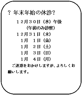 角丸四角形: ❖年末年始の休診❖
１２月３０日（水）午後
（午前のみ診察）
１２月３１日（木）
　　　１月　１日（金）
　　　１月　２日（土）
　　　１月　３日（日）
　　　１月　４日（月）
ご迷惑をおかけしますが、よろしくお願いします。

