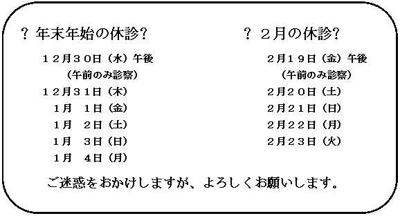 角丸四角形: ❖年末年始の休診❖　　　　　　❖２月の休診❖
１２月３０日（水）午後　　　　　　　　　　　２月１９日（金）午後
（午前のみ診察）　　　　　　　　　　　　　（午前のみ診察）
１２月３１日（木）　　　　　　　　　　　　　２月２０日（土）
　　　１月　１日（金）　　　　　　　　　　　　　２月２１日（日）
　　　１月　２日（土）　　　　　　　　　　　　　２月２２日（月）
１月　３日（日）　　　　　　　　　　　　　２月２３日（火）
　　　１月　４日（月）
ご迷惑をおかけしますが、よろしくお願いします。

