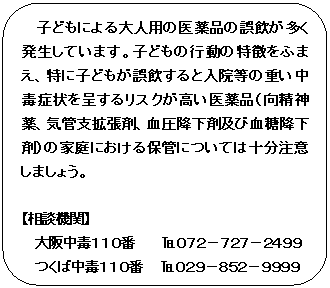 フローチャート : 代替処理: 子どもによる大人用の医薬品の誤飲が多く発生しています。子どもの行動の特徴をふまえ、特に子どもが誤飲すると入院等の重い中毒症状を呈するリスクが高い医薬品（向精神薬、気管支拡張剤、血圧降下剤及び血糖降下剤）の家庭における保管については十分注意しましょう。

【相談機関】
大阪中毒１１０番　　　℡０７２－７２７－２４９９
つくば中毒１１０番　　℡０２９－８５２－９９９９
