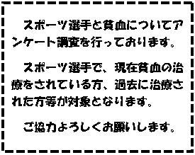 テキスト ボックス: スポーツ選手と貧血についてアンケート調査を行っております。
スポーツ選手で、現在貧血の治療をされている方、過去に治療された方等が対象となります。
ご協力よろしくお願いします。
