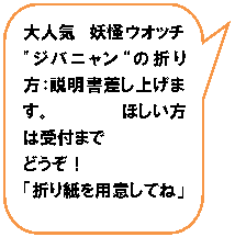 角丸四角形吹き出し: 大人気　妖怪ウオッチ　"ジバニャン“の折り方：説明書差し上げます。　　　　　　ほしい方は受付まで
どうぞ！
「折り紙を用意してね」
