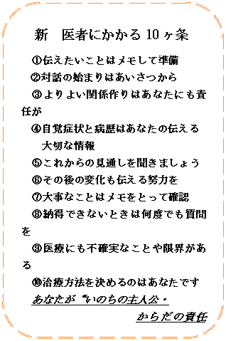 角丸四角形: 新　医者にかかる10ヶ条
①伝えたいことはメモして準備
②対話の始まりはあいさつから
③よりよい関係作りはあなたにも責任が
④自覚症状と病歴はあなたの伝える
大切な情報
⑤これからの見通しを聞きましょう
⑥その後の変化も伝える努力を
⑦大事なことはメモをとって確認
⑧納得できないときは何度でも質問を
⑨医療にも不確実なことや限界がある
⑩治療方法を決めるのはあなたです
あなたが“いのちの主人公・
からだの責任者”





