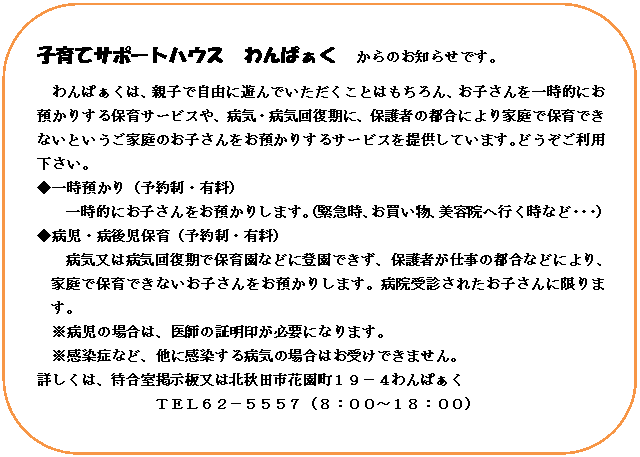角丸四角形: 子育てサポートハウス　わんぱぁく　からのお知らせです。
わんぱぁくは、親子で自由に遊んでいただくことはもちろん、お子さんを一時的にお預かりする保育サービスや、病気・病気回復期に、保護者の都合により家庭で保育できないというご家庭のお子さんをお預かりするサービスを提供しています。どうぞご利用下さい。
◆一時預かり（予約制・有料）
一時的にお子さんをお預かりします。（緊急時、お買い物、美容院へ行く時など・・・）
◆病児・病後児保育（予約制・有料）
病気又は病気回復期で保育園などに登園できず、保護者が仕事の都合などにより、家庭で保育できないお子さんをお預かりします。病院受診されたお子さんに限ります。
※病児の場合は、医師の証明印が必要になります。
※感染症など、他に感染する病気の場合はお受けできません。
詳しくは、待合室掲示板又は北秋田市花園町１９－４わんぱぁく
ＴＥＬ６２－５５５７（８：００～１８：００）


