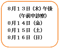 角丸四角形: ８月１３日（木）午後
（午前中診察）
８月１４日（金）
８月１５日（土）
８月１６日（日）

