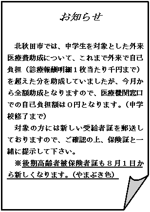 メモ: お知らせ

北秋田市では、中学生を対象とした外来医療費助成について、これまで外来で自己負担（診療報酬明細１枚当たり千円まで）を超えた分を助成していましたが、今月から全額助成となりますので、医療機関窓口での自己負担額は０円となります。（中学校修了まで）
対象の方には新しい受給者証を郵送しておりますので、ご確認の上、保険証と一緒に提示して下さい。
※後期高齢者被保険者証も８月１日から新しくなります。（やまぶき色）

