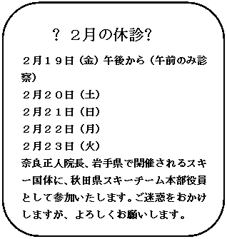 角丸四角形: ❖２月の休診❖
２月１９日（金）午後から（午前のみ診察）
２月２０日（土）
２月２１日（日）
２月２２日（月）
２月２３日（火）
奈良正人院長、岩手県で開催されるスキー国体に、秋田県スキーチーム本部役員として参加いたします。ご迷惑をおかけしますが、よろしくお願いします。

