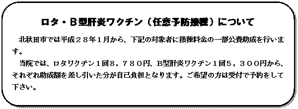 角丸四角形: ロタ・Ｂ型肝炎ワクチン（任意予防接種）について
北秋田市では平成２８年１月から、下記の対象者に接種料金の一部公費助成を行います。
当院では、ロタワクチン１回８，７８０円、Ｂ型肝炎ワクチン１回５，３００円から、それぞれ助成額を差し引いた分が自己負担となります。ご希望の方は受付で予約をして下さい。

