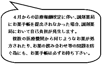 角丸四角形吹き出し: ４月からの診療報酬改定に伴い、調剤薬局にお薬手帳を提出されなかった場合、調剤薬局において自己負担が発生します。
複数の医療機関から同じようなお薬が処方されたり、お薬の飲み合わせ等の問題を防ぐ為にも、お薬手帳は必ずお持ち下さい。

