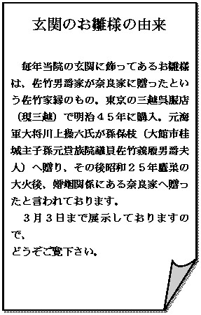 メモ: 玄関のお雛様の由来

毎年当院の玄関に飾ってあるお雛様は、佐竹男爵家が奈良家に贈ったという佐竹家縁のもの。東京の三越呉服店（現三越）で明治４５年に購入。元海軍大将川上操六氏が孫保枝（大館市桂城主子孫元貴族院議員佐竹義履男爵夫人）へ贈り、その後昭和２５年鷹巣の大火後、婚姻関係にある奈良家へ贈ったと言われております。
３月３日まで展示しておりますので、
どうぞご覧下さい。


