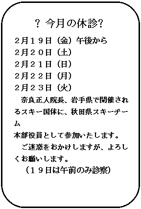 角丸四角形: ❖今月の休診❖
２月１９日（金）午後から
２月２０日（土）
２月２１日（日）
２月２２日（月）
２月２３日（火）
奈良正人院長、岩手県で開催されるスキー国体に、秋田県スキーチーム
本部役員として参加いたします。
ご迷惑をおかけしますが、よろしくお願いします。
（１９日は午前のみ診察）

