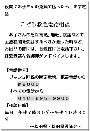 テキスト ボックス: 夜間にお子さんの急病で困ったら、まず電話！
こども救急電話相談
お子さんの急な高熱、嘔吐、腹痛などで、医療機関を受診するべきか迷った時など、お困りの際には、お気軽にお電話下さい。経験豊富な看護師がアドバイスします。

【電話番号】
・プッシュ回線の固定電話、携帯電話から
＃８０００
・すべての電話から
０１８－８９５－９９００
【相談日時】
毎日　午後７時３０分～午後１０時３０分
～秋田県・秋田県医師会～


