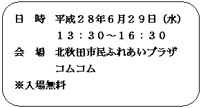 角丸四角形: 日　時　平成２８年６月２９日（水）
１３：３０～１６：３０
会　場　北秋田市民ふれあいプラザ　
コムコム
※入場無料
