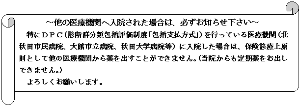 横巻き: ～他の医療機関へ入院された場合は、必ずお知らせ下さい～
特にＤＰＣ（診断群分類包括評価制度「包括支払方式」）を行っている医療機関（北秋田市民病院、大館市立病院、秋田大学病院等）に入院した場合は、保険診療上原則として他の医療機関から薬を出すことができません。（当院からも定期薬をお出しできません。）
よろしくお願いします。
