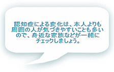 認知症による変化は、本人よりも 周囲の人が気づきやすいことも多い ので、身近な家族などが一緒に チェックしましょう。