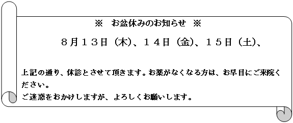 横巻き: ※　お盆休みのお知らせ　※
８月１３日（木）、１４日（金）、１５日（土）、

上記の通り、休診とさせて頂きます。お薬がなくなる方は、お早目にご来院ください。
ご迷惑をおかけしますが、よろしくお願いします。
