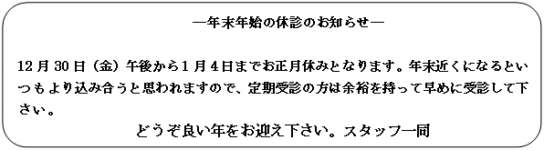 角丸四角形: ―年末年始の休診のお知らせ―
　
12月30日（金）午後から1月4日までお正月休みとなります。年末近くになるといつもより込み合うと思われますので、定期受診の方は余裕を持って早めに受診して下さい。
どうぞ良い年をお迎え下さい。スタッフ一同

